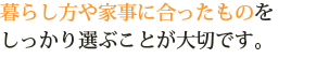 暮らし方や家事に合ったものをしっかり選ぶことが大切です。