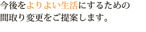 今後をよりよい生活にするための間取り変更をご提案します。