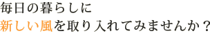 毎日の暮らしに新しい風を取り入れてみませんか？